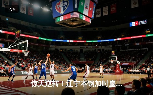 惊天逆转！辽宁本钢加时鏖战力克广东东莞大益 赵继伟37分创季后赛新高 - 2