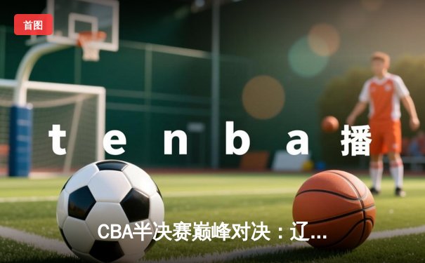 CBA半决赛巅峰对决：辽宁本钢加时险胜广东宏远，赵继伟关键三分定乾坤